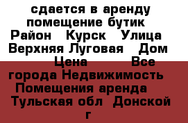 сдается в аренду помещение бутик › Район ­ Курск › Улица ­ Верхняя Луговая › Дом ­ 13 › Цена ­ 500 - Все города Недвижимость » Помещения аренда   . Тульская обл.,Донской г.